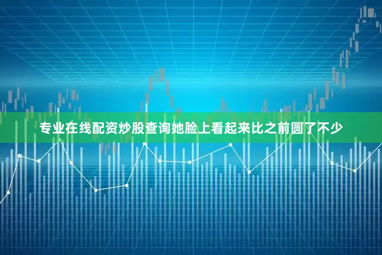 专业在线配资炒股查询她脸上看起来比之前圆了不少
