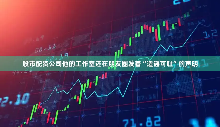 股市配资公司他的工作室还在朋友圈发着“造谣可耻”的声明