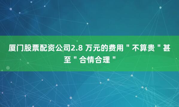 厦门股票配资公司2.8 万元的费用＂不算贵＂甚至＂合情合理＂