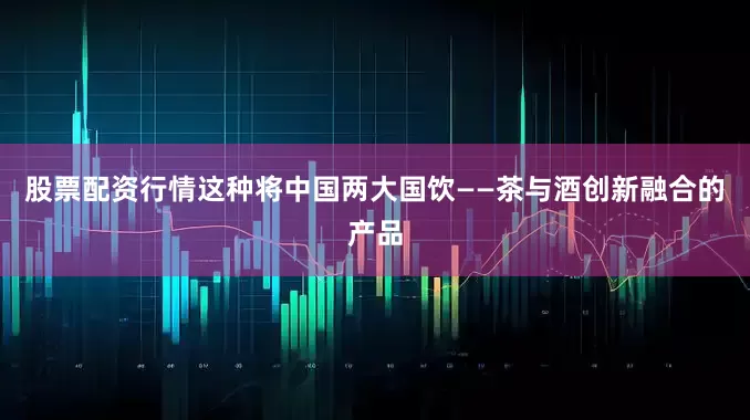 股票配资行情这种将中国两大国饮——茶与酒创新融合的产品
