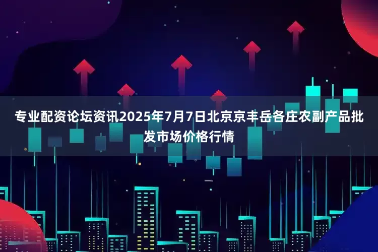 专业配资论坛资讯2025年7月7日北京京丰岳各庄农副产品批发市场价格行情