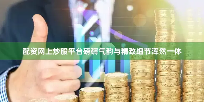 配资网上炒股平台磅礴气韵与精致细节浑然一体