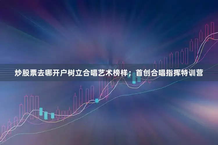炒股票去哪开户树立合唱艺术榜样；首创合唱指挥特训营
