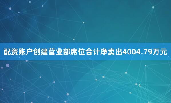 配资账户创建营业部席位合计净卖出4004.79万元
