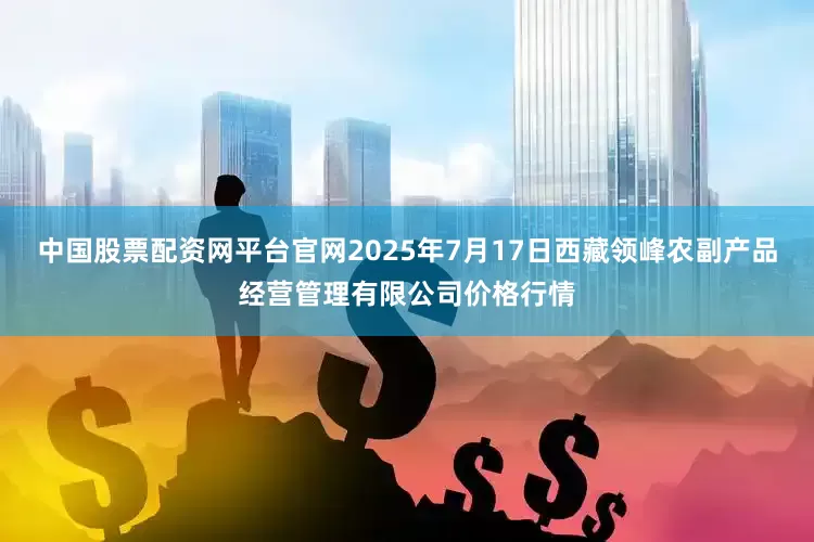 中国股票配资网平台官网2025年7月17日西藏领峰农副产品经营管理有限公司价格行情