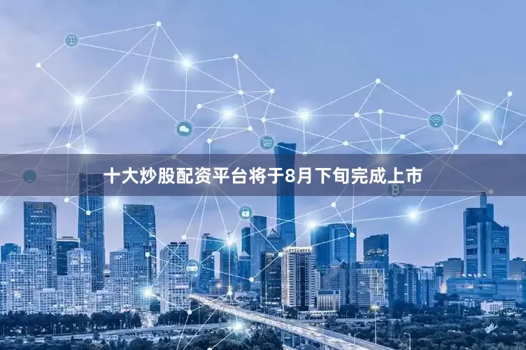 十大炒股配资平台将于8月下旬完成上市