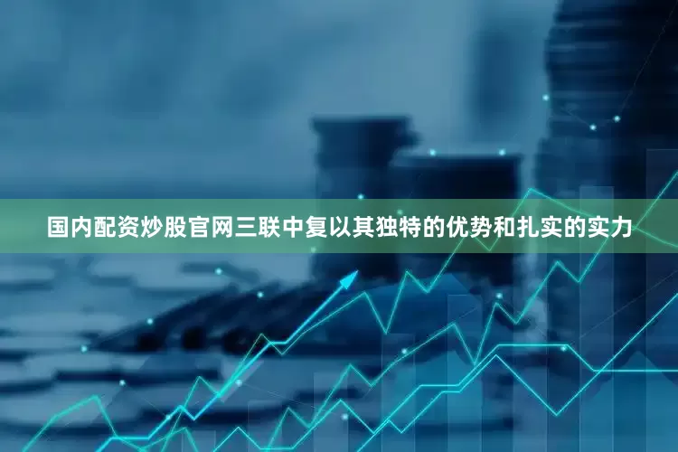 国内配资炒股官网三联中复以其独特的优势和扎实的实力