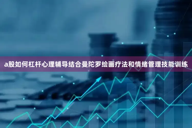 a股如何杠杆心理辅导结合曼陀罗绘画疗法和情绪管理技能训练