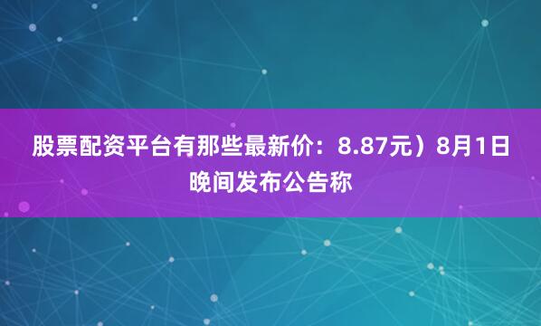 股票配资平台有那些最新价：8.87元）8月1日晚间发布公告称