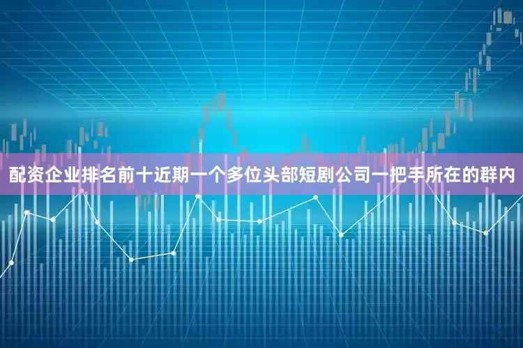 配资企业排名前十近期一个多位头部短剧公司一把手所在的群内