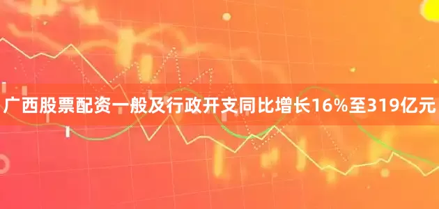 广西股票配资一般及行政开支同比增长16%至319亿元