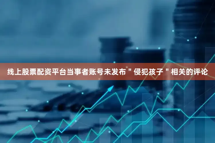 线上股票配资平台当事者账号未发布＂侵犯孩子＂相关的评论
