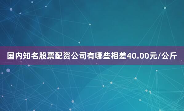 国内知名股票配资公司有哪些相差40.00元/公斤