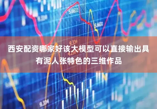 西安配资哪家好该大模型可以直接输出具有泥人张特色的三维作品