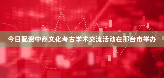 今日配资中商文化考古学术交流活动在邢台市举办