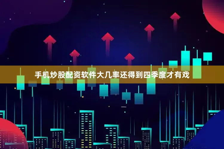 手机炒股配资软件大几率还得到四季度才有戏