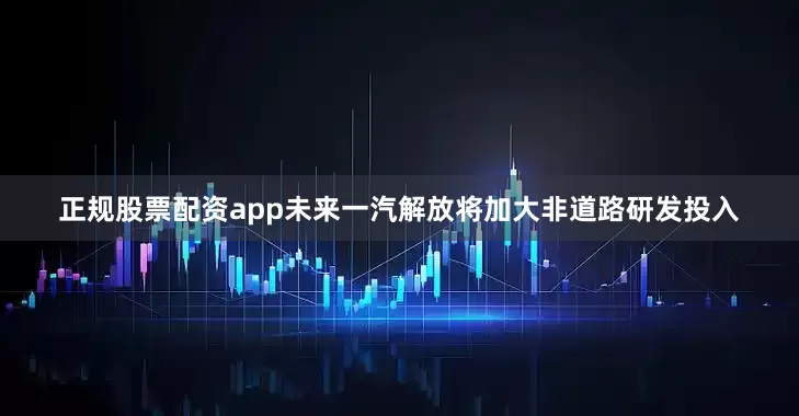 正规股票配资app未来一汽解放将加大非道路研发投入